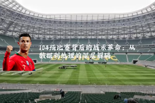 104场比赛背后的战术革命:从数据到地理的深层解码